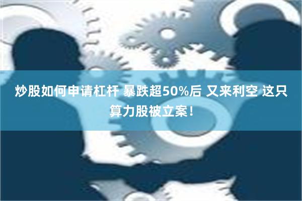 炒股如何申请杠杆 暴跌超50%后 又来利空 这只算力股被立案！