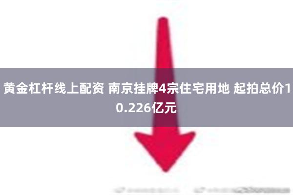 黄金杠杆线上配资 南京挂牌4宗住宅用地 起拍总价10.226亿元