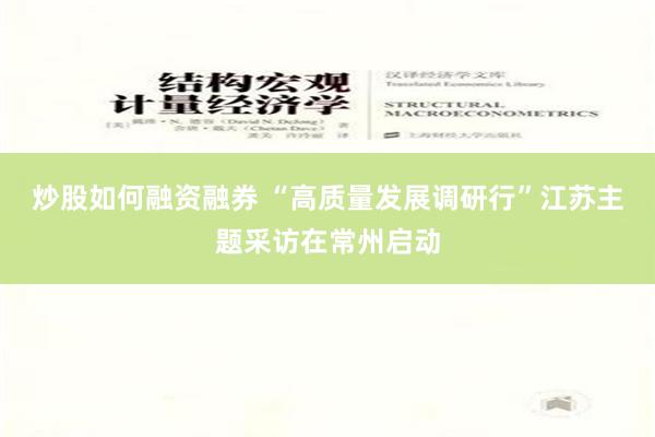 炒股如何融资融券 “高质量发展调研行”江苏主题采访在常州启动