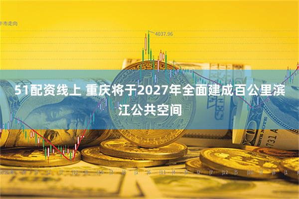 51配资线上 重庆将于2027年全面建成百公里滨江公共空间