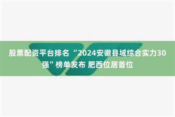 股票配资平台排名 “2024安徽县域综合实力30强”榜单发布 肥西位居首位