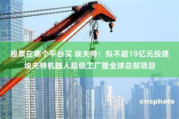 股票在哪个平台买 埃夫特：拟不超19亿元投建埃夫特机器人超级工厂暨全球总部项目