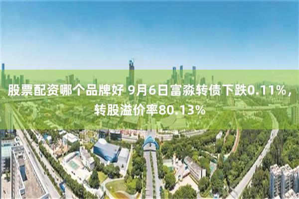 股票配资哪个品牌好 9月6日富淼转债下跌0.11%，转股溢价率80.13%