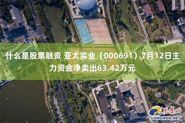 什么是股票融资 亚太实业（000691）7月12日主力资金净卖出63.42万元