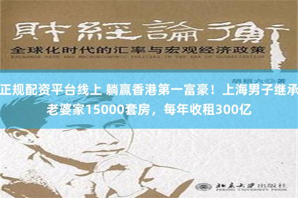 正规配资平台线上 躺赢香港第一富豪！上海男子继承老婆家15000套房，每年收租300亿