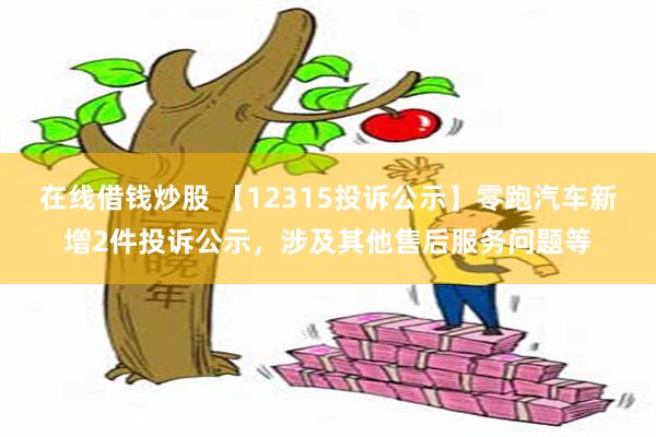 在线借钱炒股 【12315投诉公示】零跑汽车新增2件投诉公示，涉及其他售后服务问题等