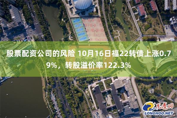 股票配资公司的风险 10月16日福22转债上涨0.79%，转股溢价率122.3%