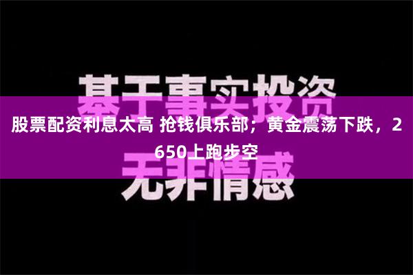 股票配资利息太高 抢钱俱乐部；黄金震荡下跌，2650上跑步空
