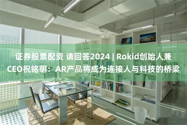 证券股票配资 请回答2024 | Rokid创始人兼CEO祝铭明：AR产品将成为连接人与科技的桥梁