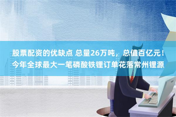 股票配资的优缺点 总量26万吨，总值百亿元！今年全球最大一笔磷酸铁锂订单花落常州锂源