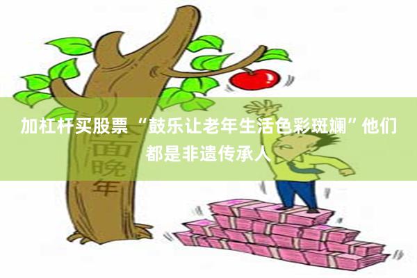 加杠杆买股票 “鼓乐让老年生活色彩斑斓”他们都是非遗传承人