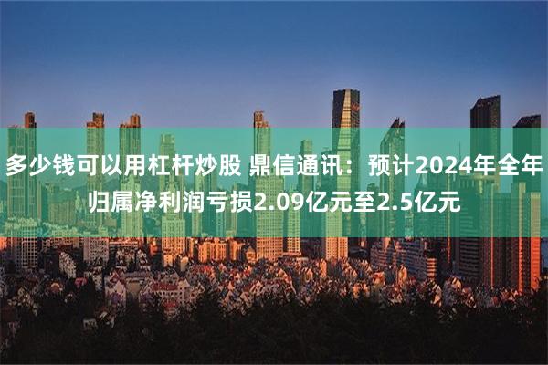 多少钱可以用杠杆炒股 鼎信通讯：预计2024年全年归属净利润亏损2.09亿元至2.5亿元